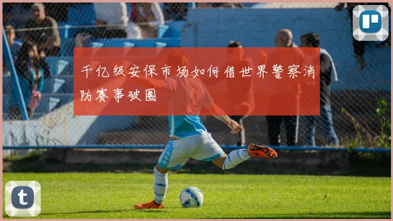 千亿级安保市场如何借世界警察消防赛事破圈