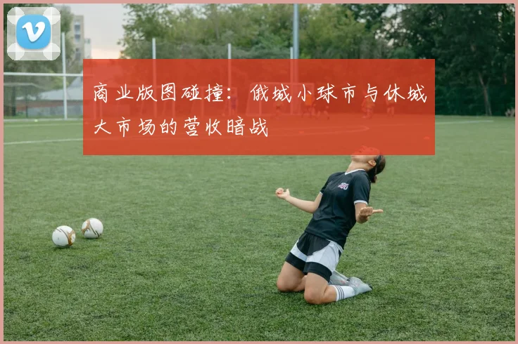 商业版图碰撞：俄城小球市与休城大市场的营收暗战