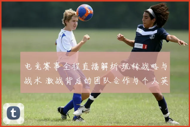 电竞赛事全程直播解析 玩转战略与战术 激战背后的团队合作与个人英雄主义