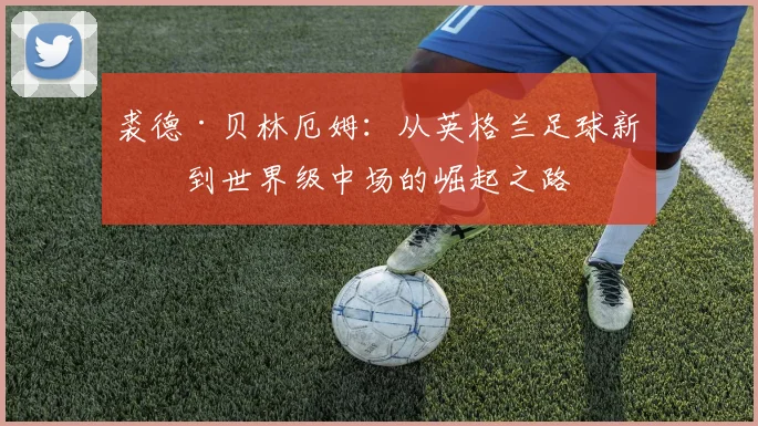 裘德·贝林厄姆：从英格兰足球新星到世界级中场的崛起之路