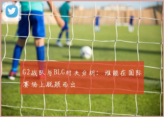 G2战队与BLG对决分析：谁能在国际赛场上脱颖而出