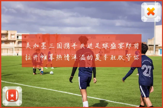 美加墨三国携手共进足球盛宴即将拉开帷幕热情洋溢的夏季狂欢等你来参与