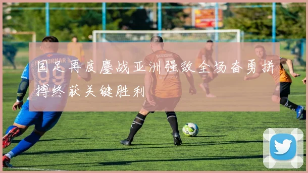 国足再度鏖战亚洲强敌全场奋勇拼搏终获关键胜利