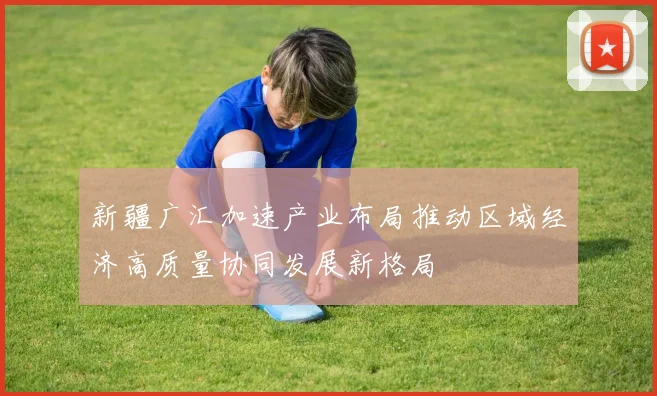 新疆广汇加速产业布局推动区域经济高质量协同发展新格局