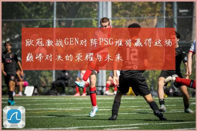 欧冠激战GEN对阵PSG谁将赢得这场巅峰对决的荣耀与未来