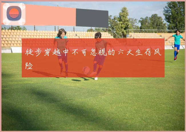 徒步穿越中不可忽视的六大生存风险