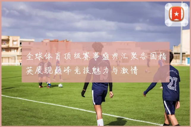 全球体育顶级赛事盛典汇聚各国精英展现巅峰竞技魅力与激情