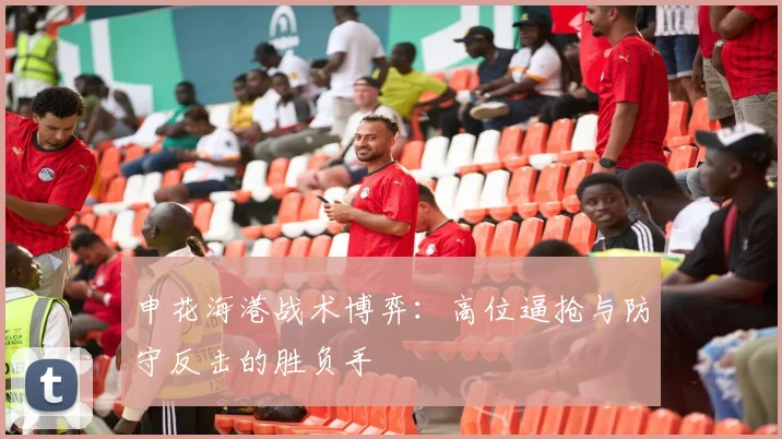 申花海港战术博弈：高位逼抢与防守反击的胜负手