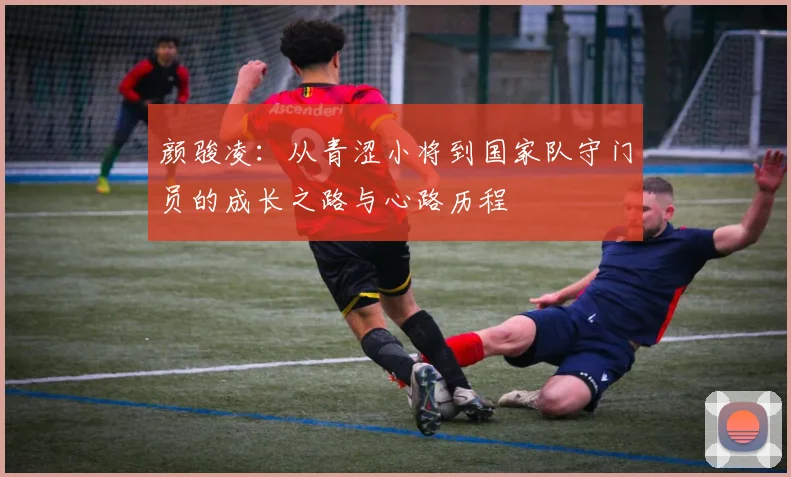 颜骏凌：从青涩小将到国家队守门员的成长之路与心路历程