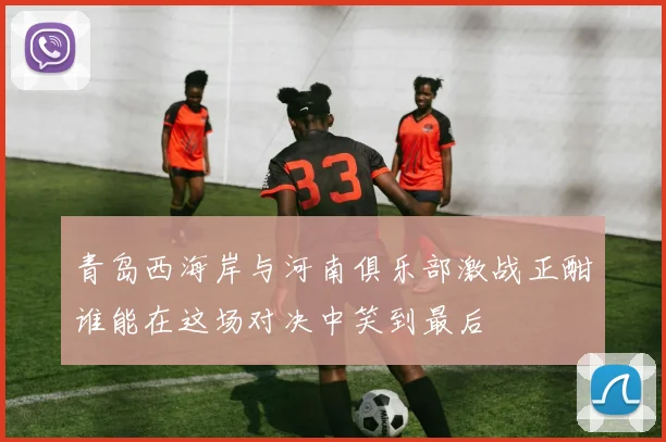 青岛西海岸与河南俱乐部激战正酣谁能在这场对决中笑到最后