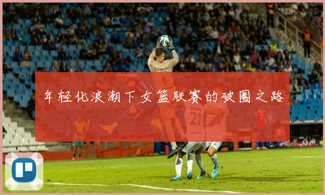 年轻化浪潮下女篮联赛的破圈之路