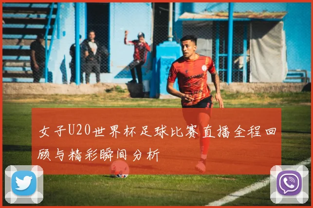 女子U20世界杯足球比赛直播全程回顾与精彩瞬间分析