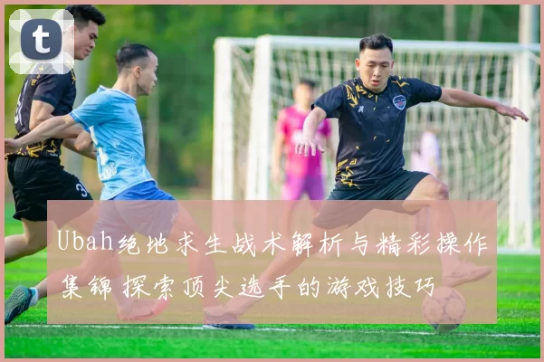 Ubah绝地求生战术解析与精彩操作集锦 探索顶尖选手的游戏技巧