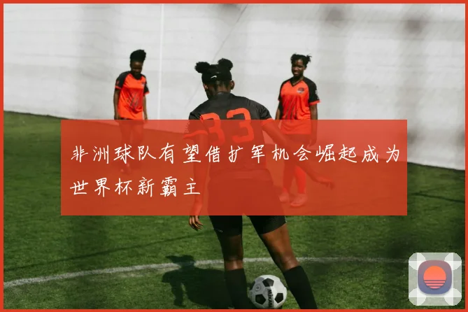 非洲球队有望借扩军机会崛起成为世界杯新霸主