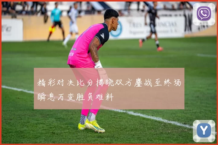 精彩对决比分揭晓双方鏖战至终场瞬息万变胜负难料