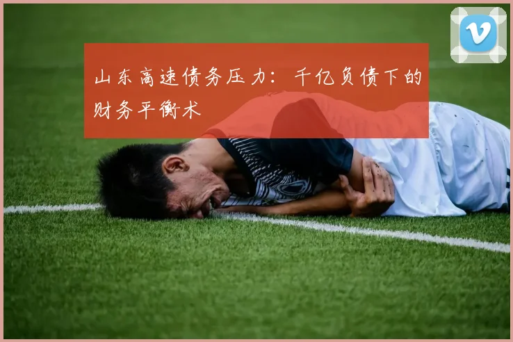 山东高速债务压力：千亿负债下的财务平衡术