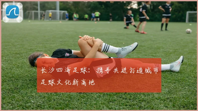 长沙四海足球：携手共进打造城市足球文化新高地